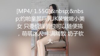 [MP4/ 1.55G]&nbsp;&nbsp;约啪童颜巨乳JK装嫩嫩小美女 只要价钱到位可以随便搞，萌萌迷人 丰满精致 奶子软大