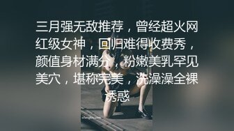 三月强无敌推荐，曾经超火网红级女神，回归难得收费秀，颜值身材满分，粉嫩美乳罕见美穴，堪称完美，洗澡澡全裸诱惑