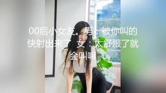 00后小女友。男：被你叫的快射出来了  女：太舒服了就会叫嘛