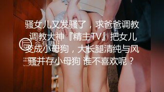 骚女儿又发骚了，求爸爸调教 调教大神『精主TV』把女儿变成小母狗，大长腿清纯与风骚并存小母狗 谁不喜欢呢？