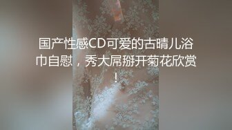 国产性感CD可爱的古晴儿浴巾自慰，秀大屌掰开菊花欣赏！