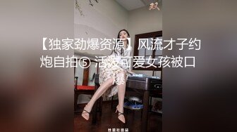 【独家劲爆资源】风流才子约炮自拍⑤ 活泼可爱女孩被口爆