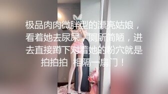 极品肉肉微胖型的漂亮姑娘，看着她去尿尿，厕所简陋，进去直接蹲下对着她的粉穴就是拍拍拍  相隔一扇门！