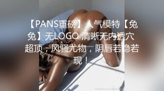 【PANS重磅】人气模特【兔兔】无LOGO 清晰无内透穴 超顶，风骚尤物，阴唇若隐若现！