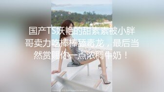 国产TS妖艳的甜素素被小胖哥卖力吃棒棒舔毒龙，最后当然赏赐你一点浓稠牛奶！