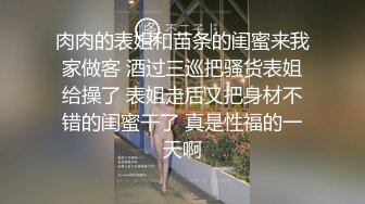 肉肉的表姐和苗条的闺蜜来我家做客 酒过三巡把骚货表姐给操了 表姐走后又把身材不错的闺蜜干了 真是性福的一天啊