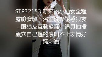 STP32153 新來的小仙女全程露臉發騷，浴室洗澡誘惑狼友，跟狼友互動撩騷，道具抽插騷穴自己摳的浪叫不止表情好騷刺激