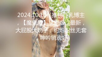 2024.10.10，推特巨乳博主，【魔鬼爱】，原版，最新，大屁股大奶子，约炮粉丝无套，呻吟销魂好