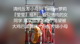 清纯反差小母狗 Twitter萝莉『莹莹』福利，看似清纯的女同学 其实放学后是个渴望被大鸡巴灌满骚穴的反差婊小母狗