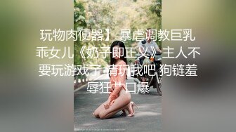 玩物肉便器】 暴虐调教巨乳乖女儿《奶子即正义》主人不要玩游戏了 请玩我吧 狗链羞辱狂艹口爆