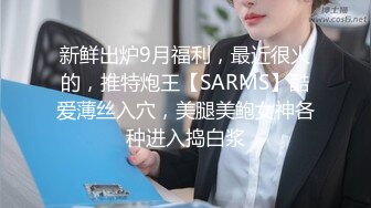 新鲜出炉9月福利，最近很火的，推特炮王【SARMS】酷爱薄丝入穴，美腿美鲍女神各种进入捣白浆