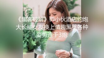 《黑客破解》帅小伙酒店约炮大长腿女友换上情趣黑丝各种姿势连干3炮