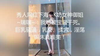 秀人网红下海--K奶女神御姐~瑞瑞~：我想被宝宝干死。巨乳骚逼，乳交、揉穴，淫荡叫床真唯美！