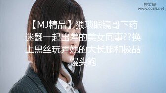 【MJ精品】猥琐眼镜哥下药迷翻一起出差的美女同事??换上黑丝玩弄她的大长腿和极品馒头鲍