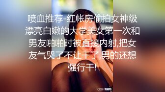 喷血推荐-红帐房偷拍女神级漂亮白嫩的大学美女第一次和男友啪啪时被直接内射,把女友气哭了不让干了,男的还想强行干!