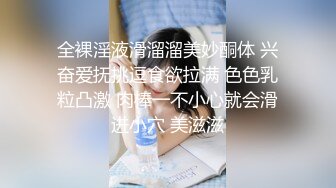 全裸淫液滑溜溜美妙酮体 兴奋爱抚挑逗食欲拉满 色色乳粒凸激 肉棒一不小心就会滑进小穴 美滋滋