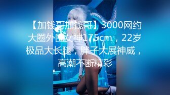 【加钱哥加钱哥】3000网约大圈外围女神175cm，22岁极品大长腿，胖子大展神威，高潮不断精彩