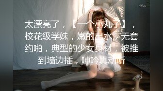 太漂亮了，【一个小丸子】，校花级学妹，嫩的出水，无套约啪，典型的少女身材，被推到墙边插，呻吟真动听