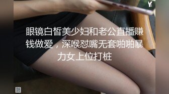 眼镜白皙美少妇和老公直播赚钱做爱，深喉怼嘴无套啪啪暴力女上位打桩