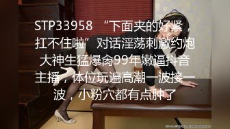 STP33958 “下面夹的好紧，扛不住啦”对话淫荡刺激约炮大神生猛爆肏99年嫩逼抖音主播，体位玩遍高潮一波接一波，小粉穴都有点肿了