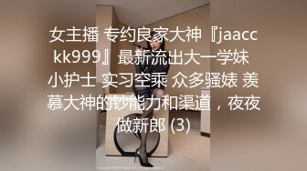 女主播 专约良家大神『jaacckk999』最新流出大一学妹 小护士 实习空乘 众多骚婊 羡慕大神的钞能力和渠道，夜夜做新郎 (3)