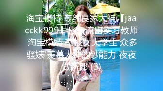 淘宝模特 专约良家大神『jaacckk999』最新流出实习教师 淘宝模特 高校女大学生 众多骚婊 羡慕大神的钞能力 夜夜做新郎 (3)