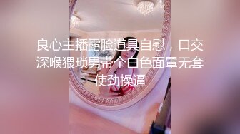 良心主播露脸道具自慰，口交深喉猥琐男带个白色面罩无套使劲操逼