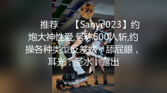 ❣️推荐❣️【Sanye023】约炮大神性爱,号称600人斩,约操各种类型反差婊，舔屁眼，耳光，圣水，露出