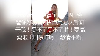 天然豪乳-草莓宝贝。啊~爸爸你好厉害~快点用力从后面干我！受不了受不了啦！要高潮啦！叫浪呻吟，激情不断!