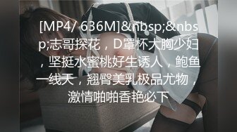 [MP4/ 636M]&nbsp;&nbsp;志哥探花，D罩杯大胸少妇，坚挺水蜜桃好生诱人，鲍鱼一线天，翘臀美乳极品尤物，激情啪啪香艳必下