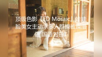 顶级色影『ED Mosaic』娃娃脸美女主动求多人群操被操懵逼 国语对白1