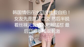 韩国情侣在出租房性爱自拍！女友先是跪舔口交 然后半脱着丝袜无套插入肥鲍猛怼 最后口爆吞精很刺激