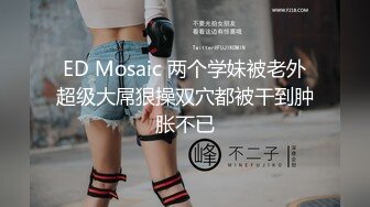 ED Mosaic 两个学妹被老外超级大屌狠操双穴都被干到肿胀不已