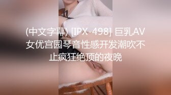 (中文字幕) [IPX-498] 巨乳AV女优宫园琴音性感开发潮吹不止疯狂绝顶的夜晚