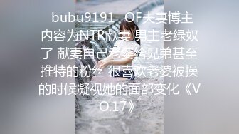 ✨bubu9191✨OF夫妻博主 内容为NTR献妻 男主老绿奴了 献妻自己老婆给兄弟甚至推特的粉丝 很喜欢老婆被操的时候凝视她的面部变化《VO.17》