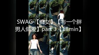 SWAG 【痴女】【与一个胖男人做爱】part 3【18min】