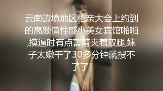 云南边境地区相亲大会上约到的高颜值性感小美女宾馆啪啪,摸逼时有点害羞夹着双腿,妹子太嫩干了30多分钟就搜不了了!