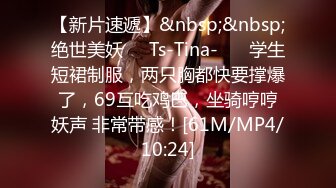 【新片速遞】&nbsp;&nbsp;绝世美妖❤️Ts-Tina-❤️ 学生短裙制服，两只胸都快要撑爆了，69互吃鸡巴，坐骑哼哼妖声 非常带感！[61M/MP4/10:24]