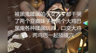 被黑鬼蹂躏的小女人，都干哭了两个亚裔妹子被两个大鸡巴黑鬼各种蹂躏玩弄，口交大鸡巴，两鸡巴一起插骚穴