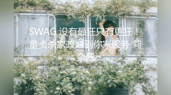 SWAG 没有最狂只有更狂！童贞杀家政妇到你家服务 莉奈酱