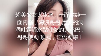 超美少女大冰冰，一面清纯一面内骚，海浪哥哥 用我的洞洞吐露骚水黏住你的大鸡巴，哥哥使劲 顶我，淫语劲爆！