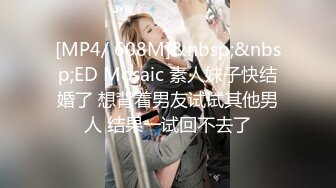 [MP4/ 608M]&nbsp;&nbsp;ED Mosaic 素人妹子快结婚了 想背着男友试试其他男人 结果一试回不去了