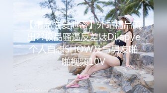 【精品性爱泄密】外站精品流出??极品骚逼反差婊Dilapye个人自慰SHOW及与男友啪啪视频10V