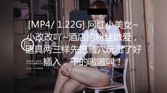 [MP4/ 1.22G] 网红小美女~小改改吖~酒店约粉丝做爱，道具两三样先把骚穴玩湿了好插入，干的嗷嗷叫！