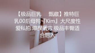 【极品巨乳❤️甄藏】推特巨乳00后母狗『Kim』大尺度性爱私拍 爆操嫩穴 极品丰臀适合后入