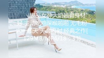 ❤️√极品女神大奶翘臀身材好 主动吃鸡深喉啪啪 无毛粉穴一线天 无套内射 经典之作[129MB/MP4/18：33]