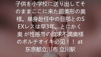 子供を小学校に送り出してそのままここに来た超美形の奥様。単身赴任中の旦那とのSEXレスは早3年。とにかく 奥 が性感帯の欲求不満奥様のポルチオイキ必见！！ at 东京都立川市 立川駅