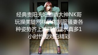 经典贵阳夫妇邀请大神NK哥玩操美腿网袜学生制服骚妻各种姿势齐上阵骚货淫水真多1小时性爱对白精彩