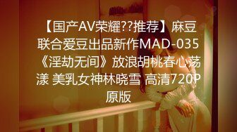 【国产AV荣耀??推荐】麻豆联合爱豆出品新作MAD-035《淫劫无间》放浪胡桃春心荡漾 美乳女神林晓雪 高清720P原版