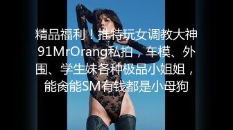 精品福利！推特玩女调教大神91MrOrang私拍，车模、外围、学生妹各种极品小姐姐，能肏能SM有钱都是小母狗